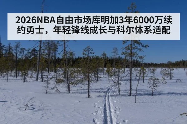2026NBA自由市场库明加3年6000万续约勇士，年轻锋线成长与科尔体系适配