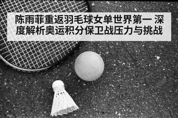 陈雨菲重返羽毛球女单世界第一 深度解析奥运积分保卫战压力与挑战